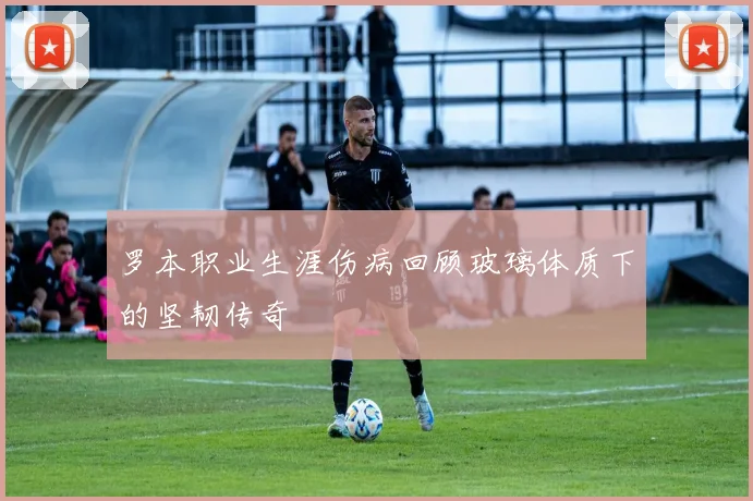 罗本职业生涯伤病回顾玻璃体质下的坚韧传奇