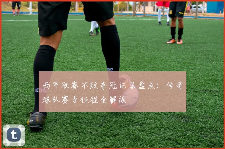 西甲联赛不败夺冠记录盘点:传奇球队赛季征程全解读