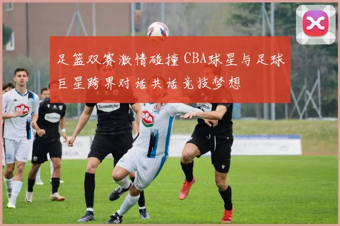 足篮双赛激情碰撞 CBA球星与足球巨星跨界对话共话竞技梦想